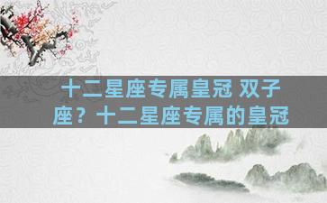 十二星座专属皇冠 双子座？十二星座专属的皇冠